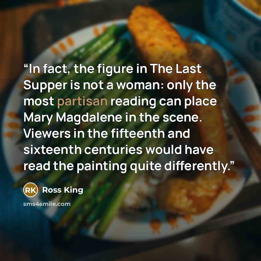 “In fact, the figure in The Last Supper is not a woman: only the most partisan reading can place Mary Magdalene in the scene. Viewers in the fifteenth and sixteenth centuries would have read the painting quite differently.” quote by Ross King