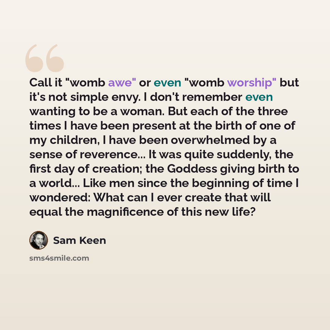“Call it "womb awe" or even "womb worship" but it's not simple envy. I don't remember even wanting to be a woman. But each of the three times I have been present at the birth of one of my children, I have been overwhelmed by a sense of reverence... It was quite suddenly, the first day of creation…” quote by Sam Keen