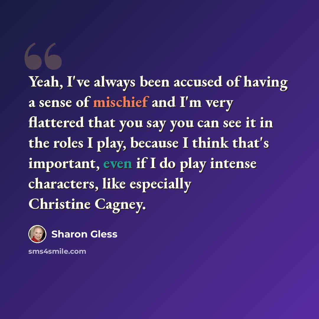“Yeah, I've always been accused of having a sense of mischief and I'm very flattered that you say you can see it in the roles I play, because I think that's important, even if I do play intense characters, like especially Christine Cagney.” quote by Sharon Gless