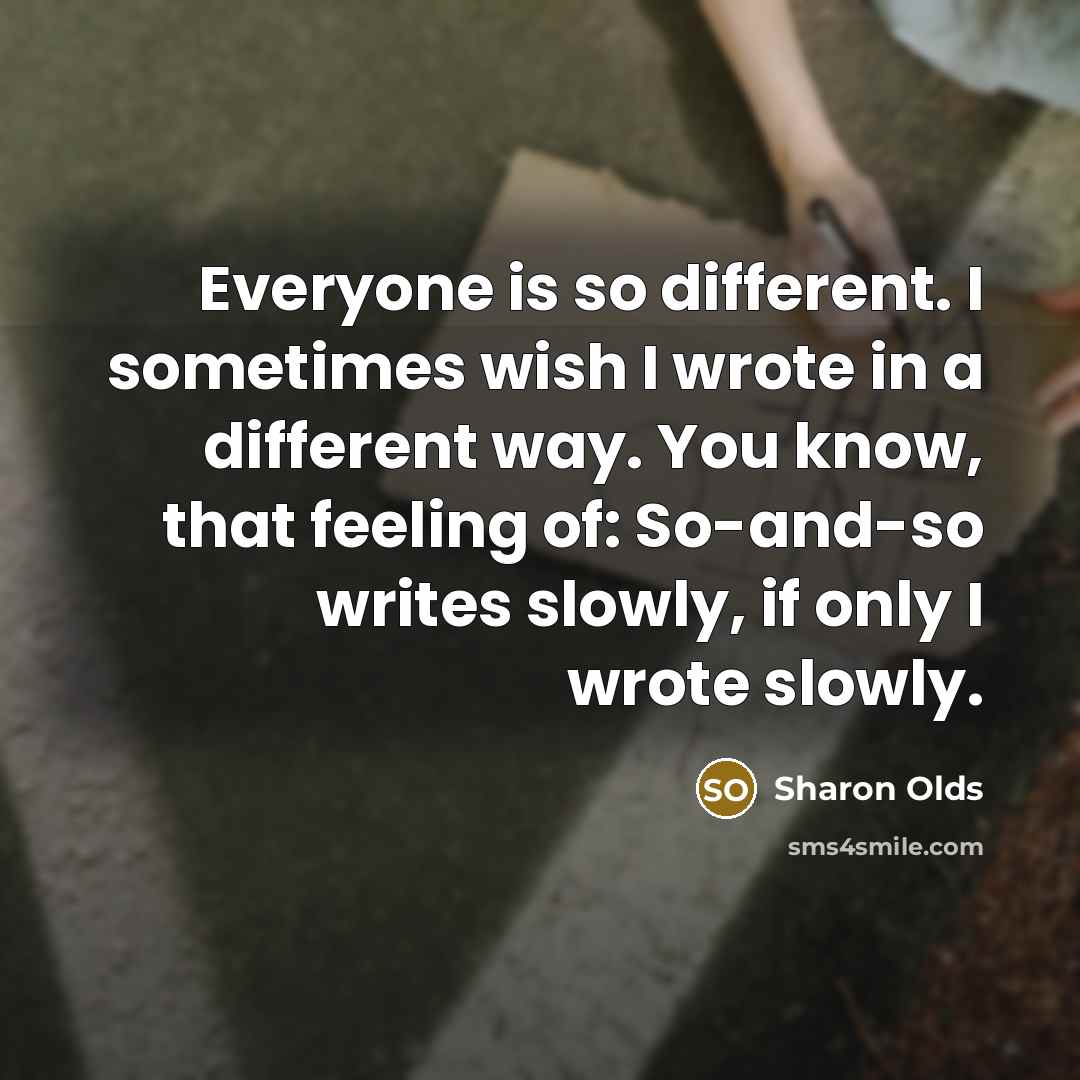 “Everyone is so different. I sometimes wish I wrote in a different way. You know, that feeling of: So-and-so writes slowly, if only I wrote slowly.” quote by Sharon Olds