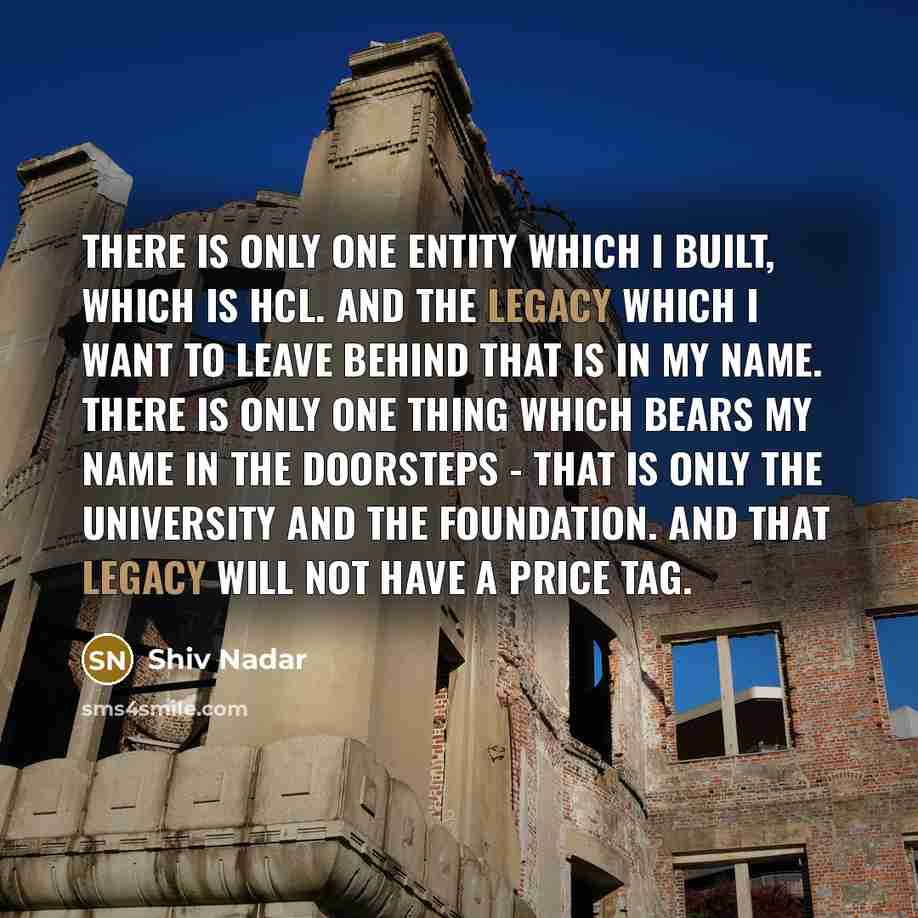 “There is only one entity which I built, which is HCL. And the legacy which I want to leave behind that is in my name. There is only one thing which bears my name in the doorsteps - that is only the University and the foundation. And that legacy will not have a price tag.” quote by Shiv Nadar
