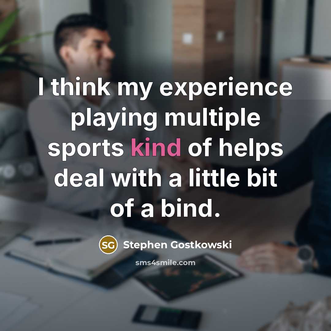 “I think my experience playing multiple sports kind of helps deal with a little bit of a bind.” quote by Stephen Gostkowski