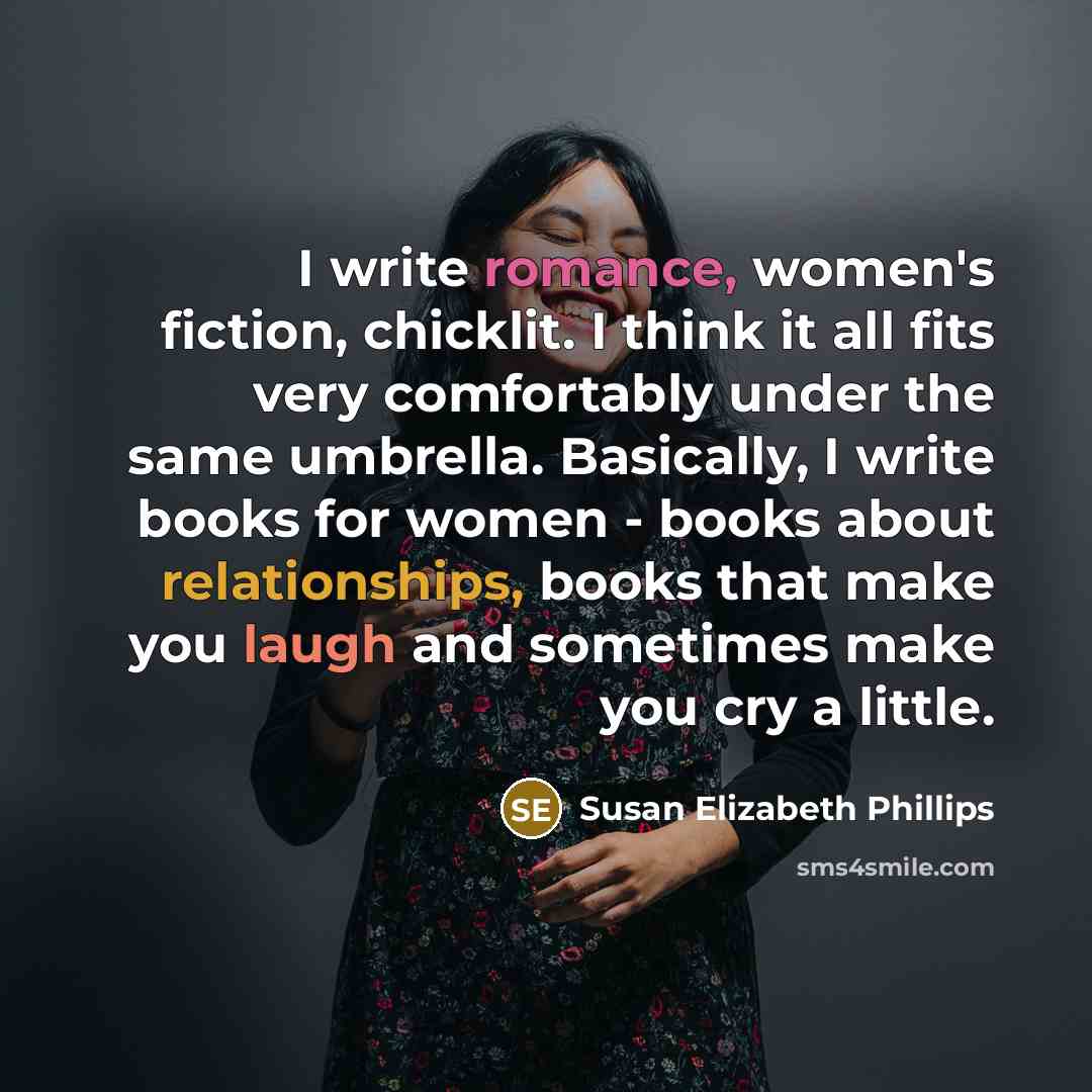 “I write romance, women's fiction, chicklit. I think it all fits very comfortably under the same umbrella. Basically, I write books for women - books about relationships, books that make you laugh and sometimes make you cry a little.” quote by Susan Elizabeth Phillips