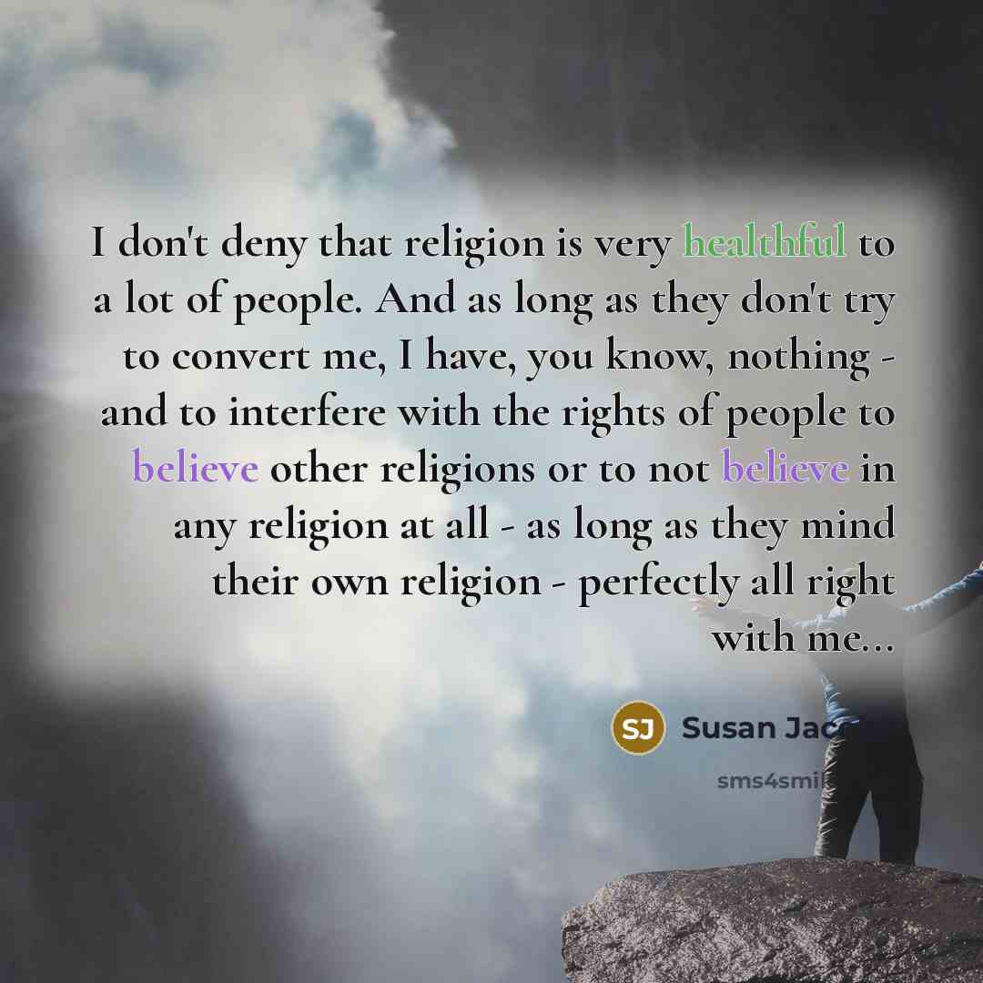 “I don't deny that religion is very healthful to a lot of people. And as long as they don't try to convert me, I have, you know, nothing - and to interfere with the rights of people to believe other religions or to not believe in any religion at all - as long as they mind their own religion…” quote by Susan Jacoby