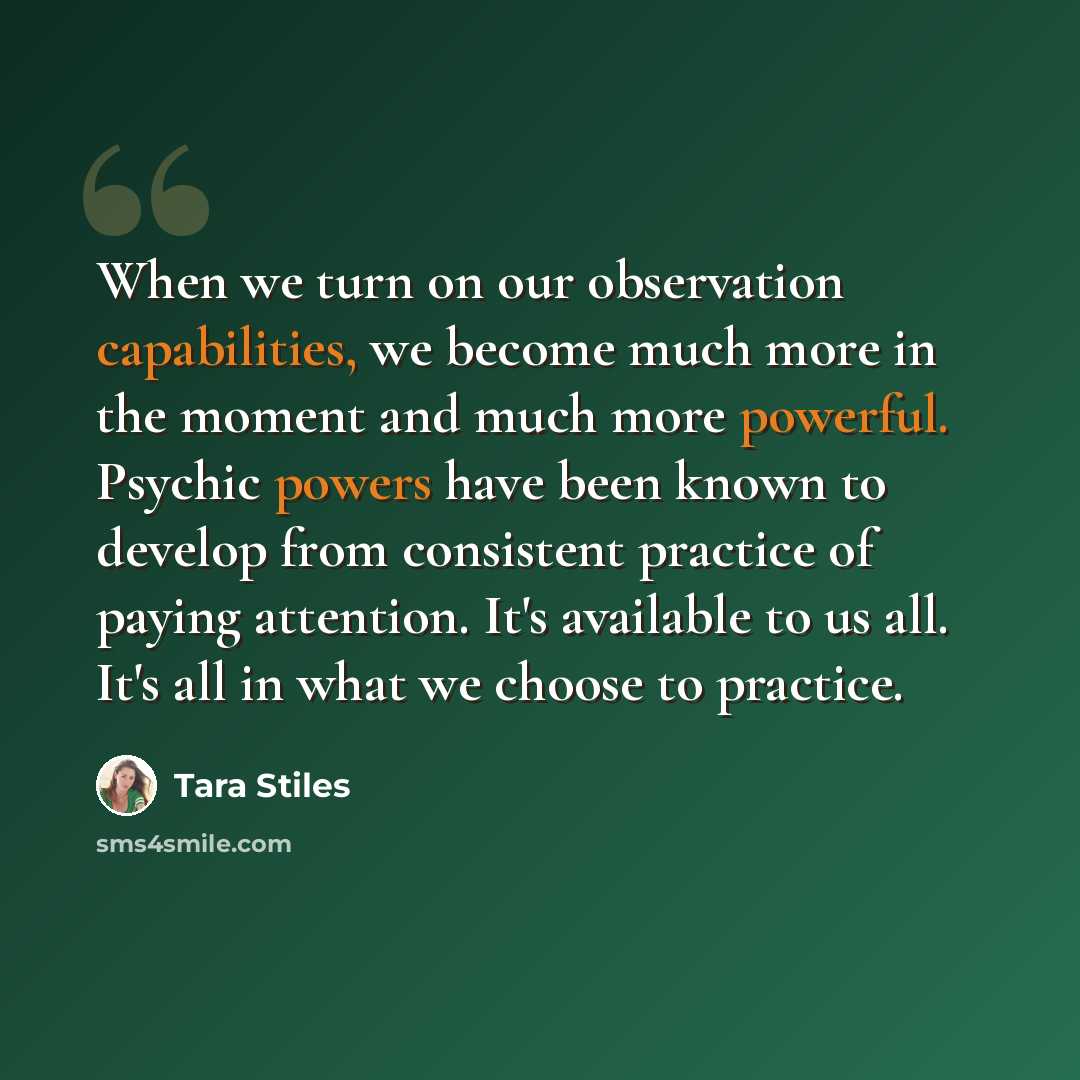 “When we turn on our observation capabilities, we become much more in the moment and much more powerful. Psychic powers have been known to develop from consistent practice of paying attention. It's available to us all. It's all in what we choose to practice.” quote by Tara Stiles