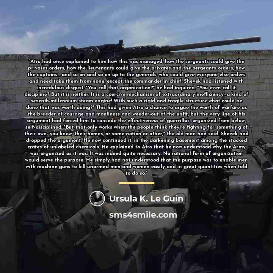 “Atro had once explained to him how this was managed, how the sergeants could give the privates orders, how the lieutenants could give the privates and the sergeants orders, how the captains... and so on and so on up to the generals, who could give everyone else orders and need take them from none…” quote by Ursula K. Le Guin