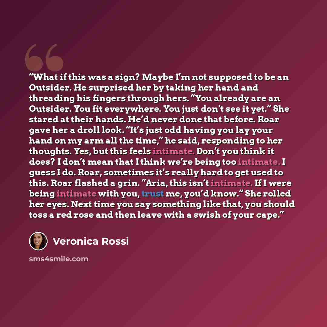 “What if this was a sign? Maybe I’m not supposed to be an Outsider. He surprised her by taking her hand and threading his fingers through hers. “You already are an Outsider. You fit everywhere. You just don’t see it yet.” She stared at their hands. He’d never done that before. Roar gave her a droll…” quote by Veronica Rossi