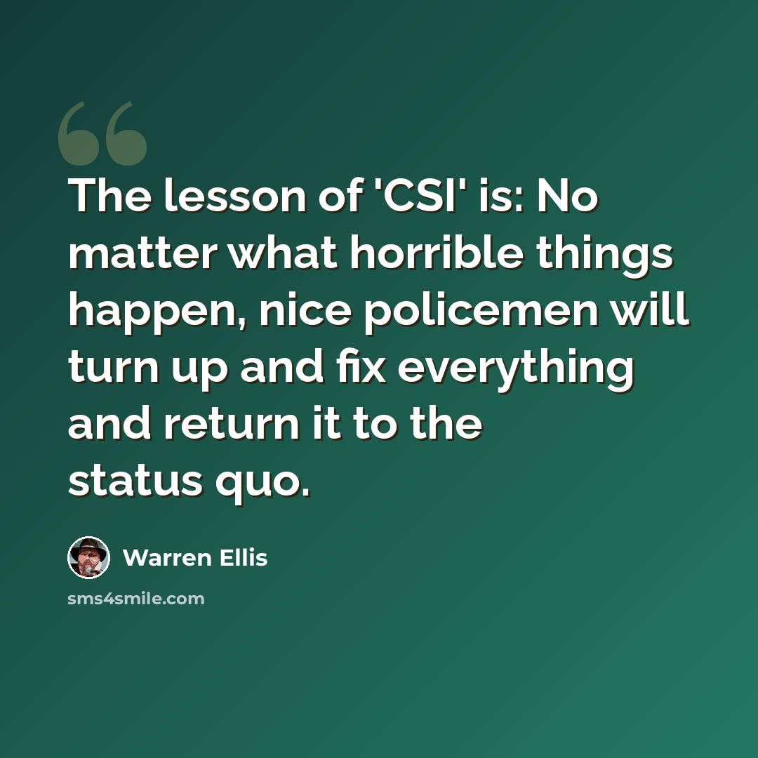“The lesson of 'CSI' is: No matter what horrible things happen, nice policemen will turn up and fix everything and return it to the status quo.” quote by Warren Ellis
