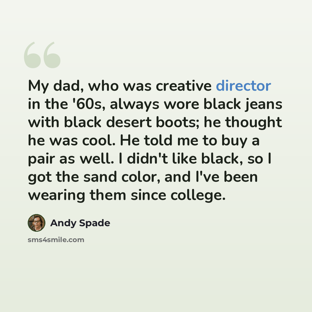 “My dad, who was creative director in the '60s, always wore black jeans with black desert boots; he thought he was cool. He told me to buy a pair as well. I didn't like black, so I got the sand color, and I've been wearing them since college.” quote by Andy Spade