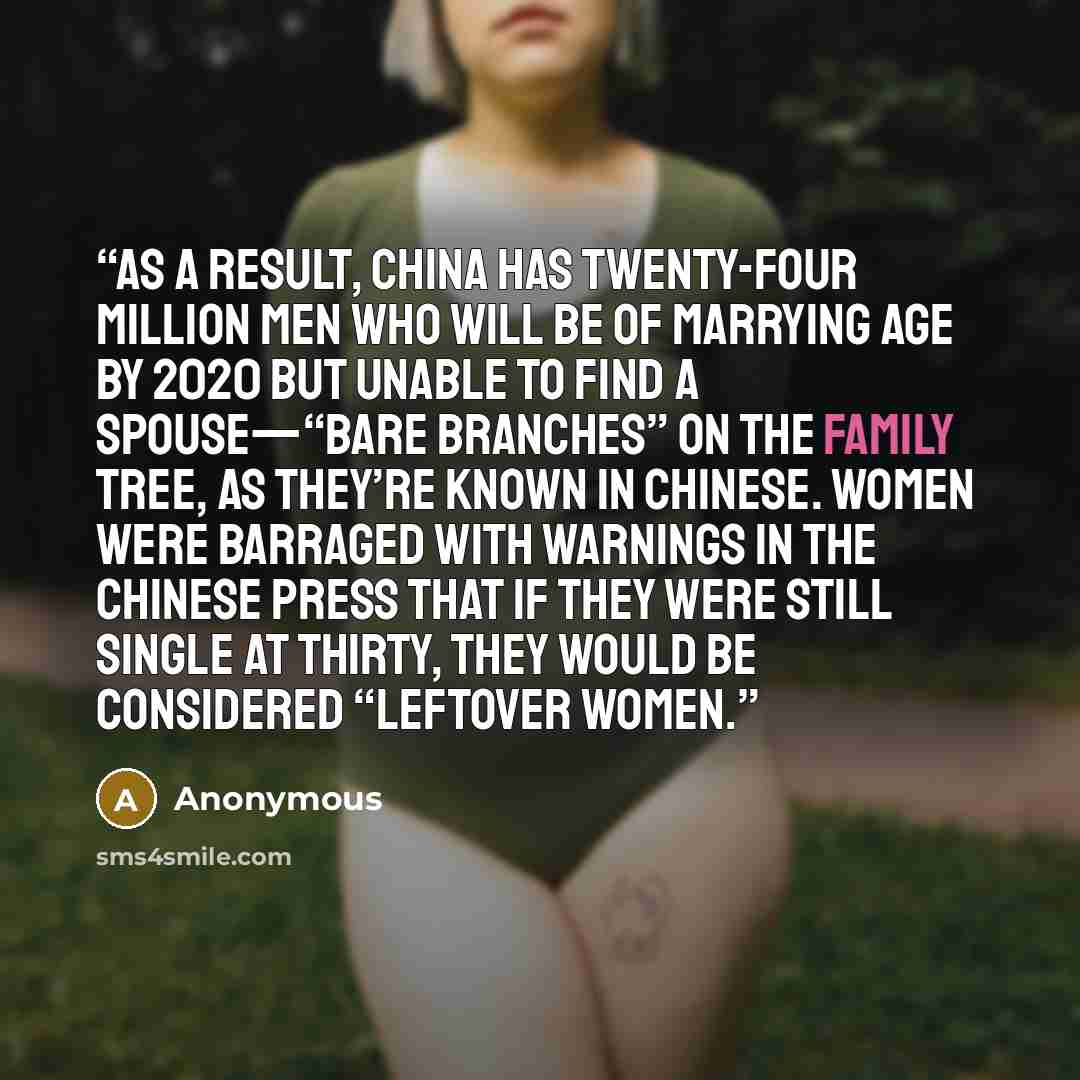 “As a result, China has twenty-four million men who will be of marrying age by 2020 but unable to find a spouse—“bare branches” on the family tree, as they’re known in Chinese. Women were barraged with warnings in the Chinese press that if they were still single at thirty, they would be considered…” quote by Anonymous