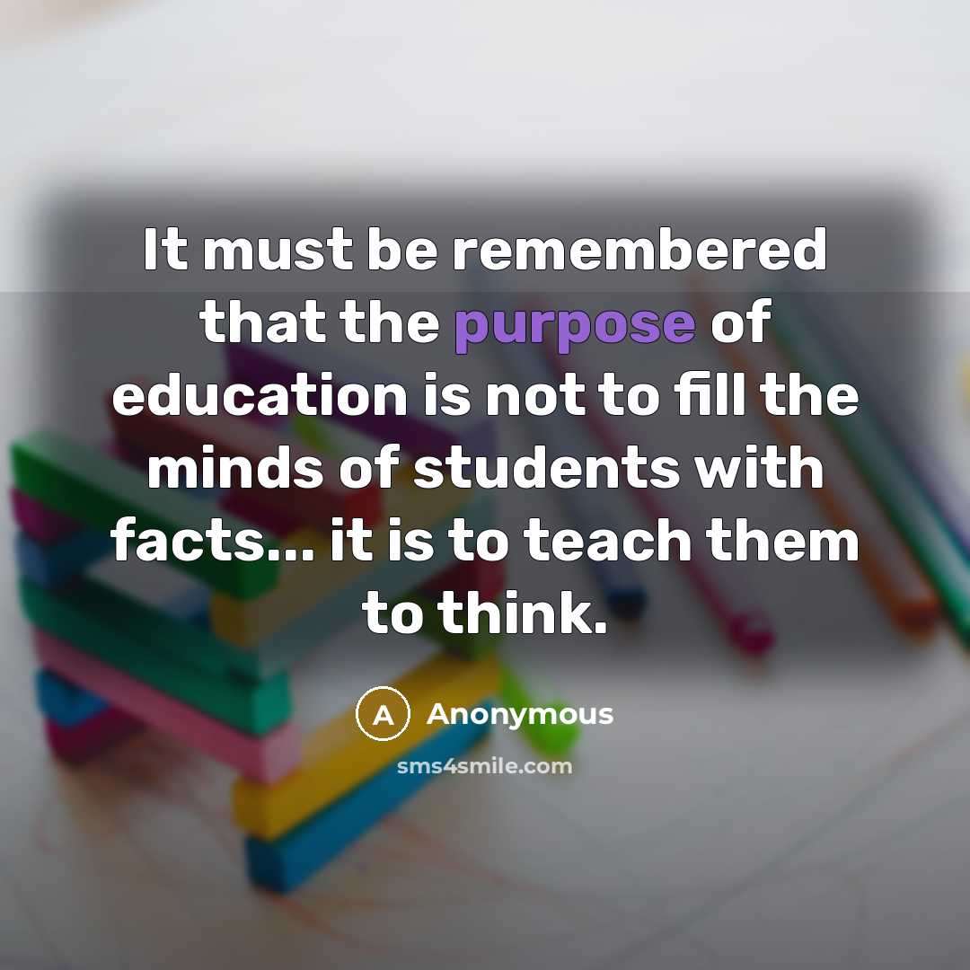 “It must be remembered that the purpose of education is not to fill the minds of students with facts... it is to teach them to think.” quote by Anonymous
