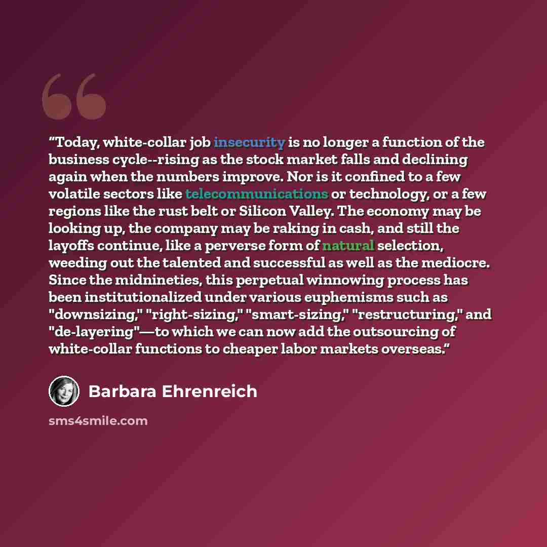 “Today, white-collar job insecurity is no longer a function of the business cycle--rising as the stock market falls and declining again when the numbers improve. Nor is it confined to a few volatile sectors like telecommunications or technology, or a few regions like the rust belt or Silicon…” quote by Barbara Ehrenreich