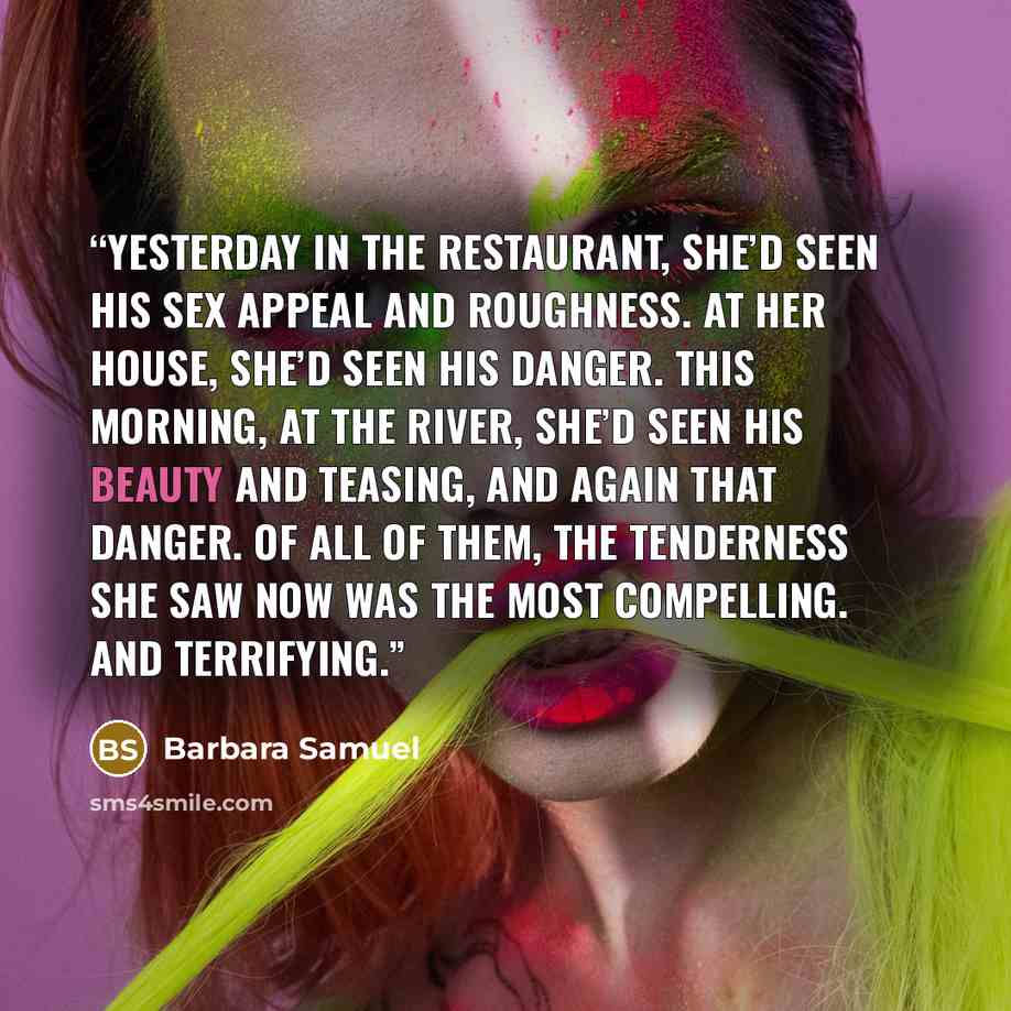 “Yesterday in the restaurant, she’d seen his sex appeal and roughness. At her house, she’d seen his danger. This morning, at the river, she’d seen his beauty and teasing, and again that danger. Of all of them, the tenderness she saw now was the most compelling. And terrifying.” quote by Barbara Samuel