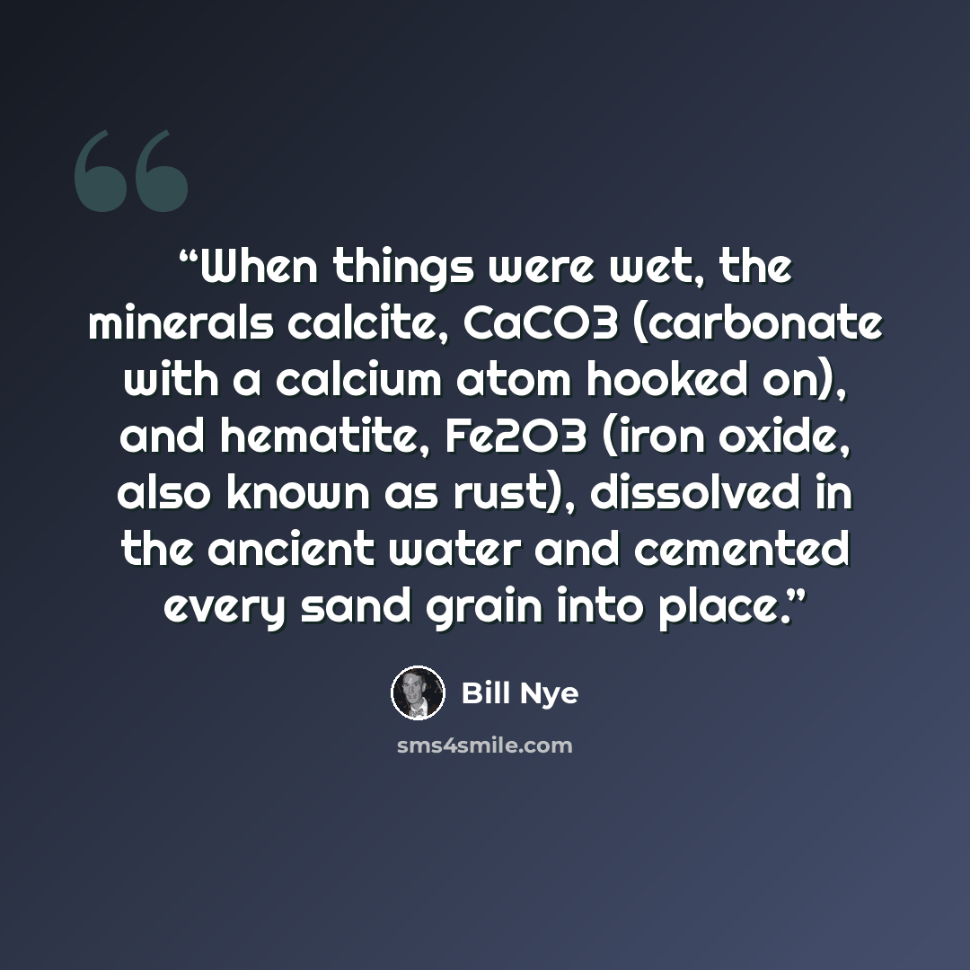 “When things were wet, the minerals calcite, CaCO3 (carbonate with a calcium atom hooked on), and hematite, Fe2O3 (iron oxide, also known as rust), dissolved in the ancient water and cemented every sand grain into place.” quote by Bill Nye