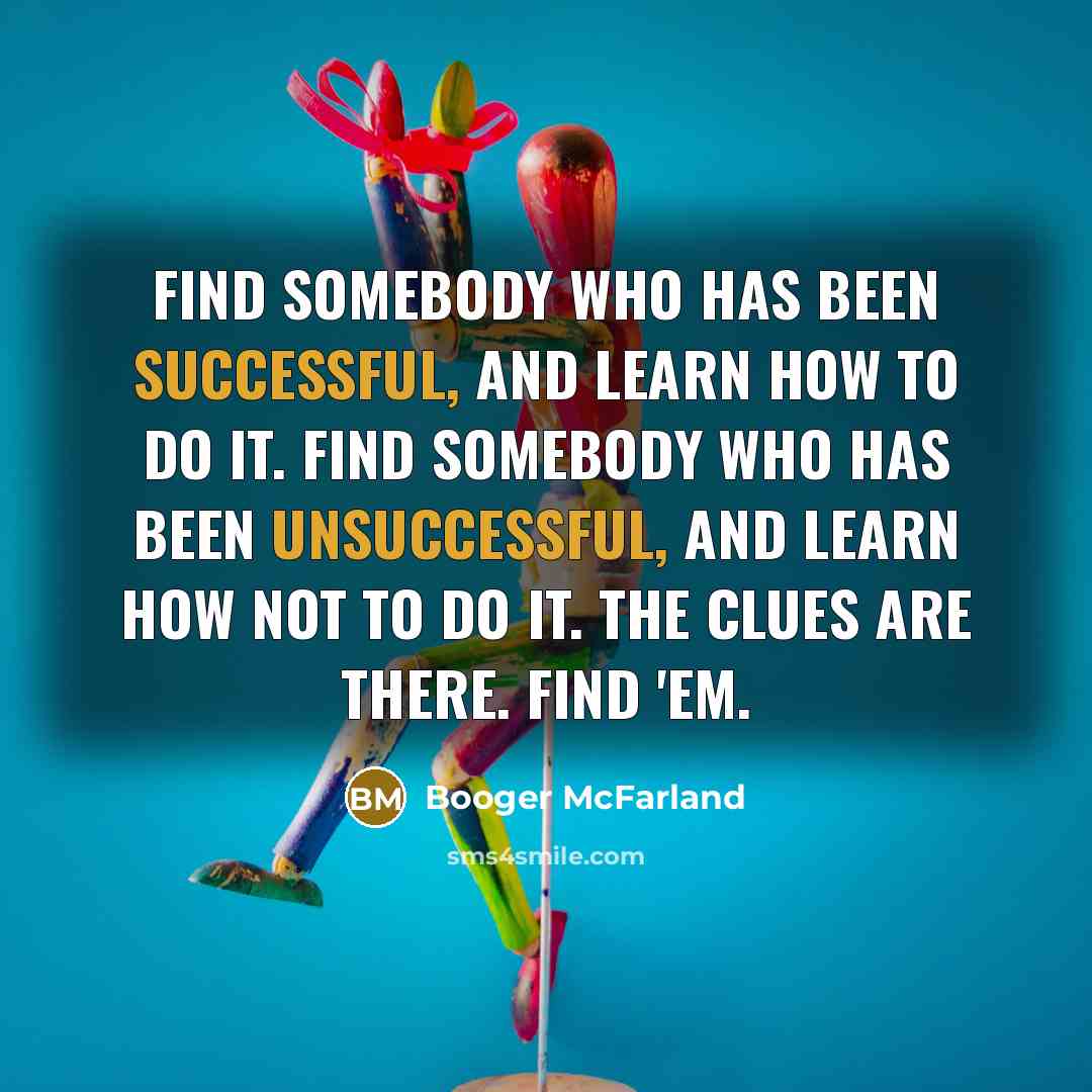 “Find somebody who has been successful, and learn how to do it. Find somebody who has been unsuccessful, and learn how not to do it. The clues are there. Find 'em.” quote by Booger McFarland