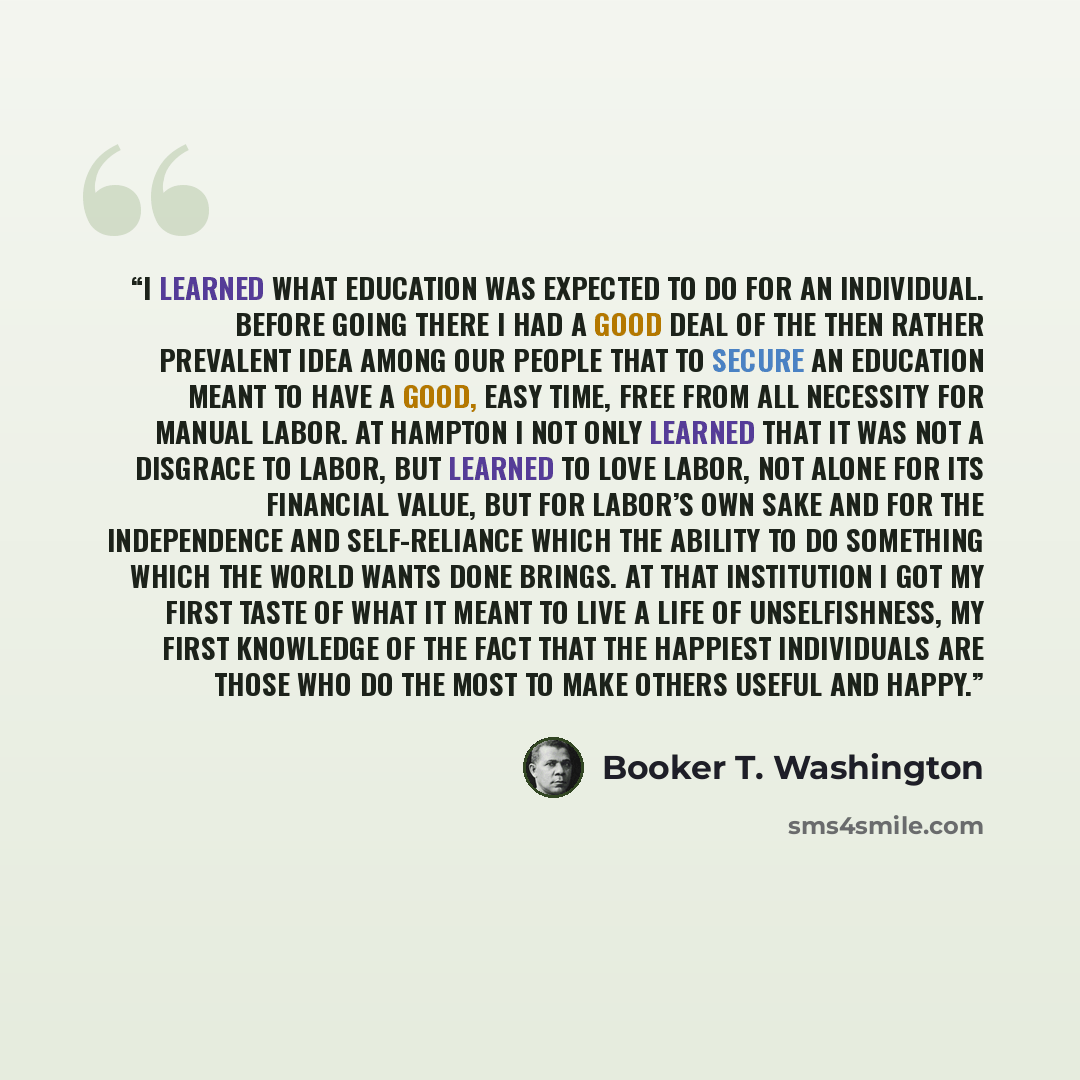 “I learned what education was expected to do for an individual. Before going there I had a good deal of the then rather prevalent idea among our people that to secure an education meant to have a good, easy time, free from all necessity for manual labor. At Hampton I not only learned that it was…” quote by Booker T. Washington