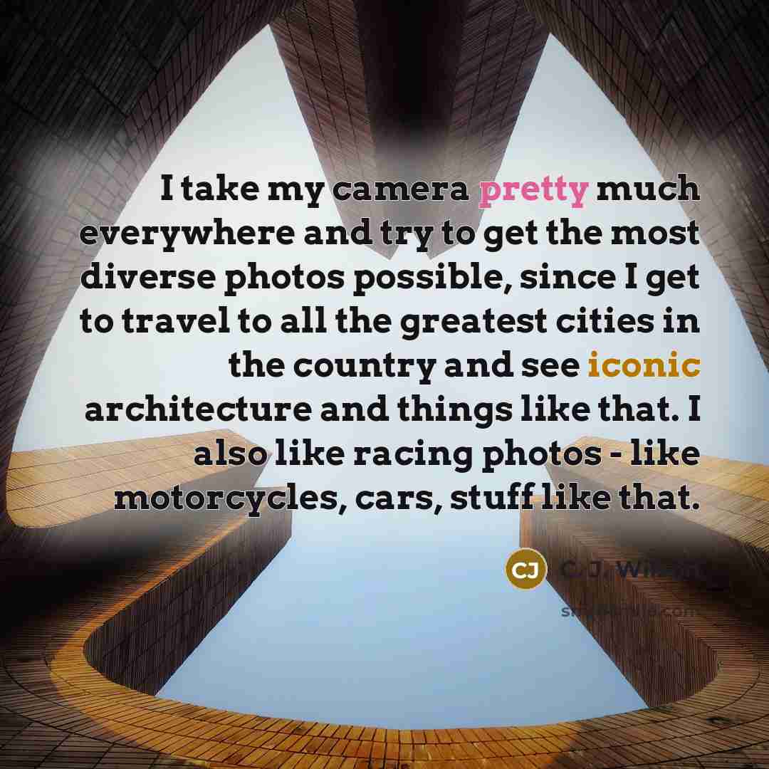“I take my camera pretty much everywhere and try to get the most diverse photos possible, since I get to travel to all the greatest cities in the country and see iconic architecture and things like that. I also like racing photos - like motorcycles, cars, stuff like that.” quote by C. J. Wilson