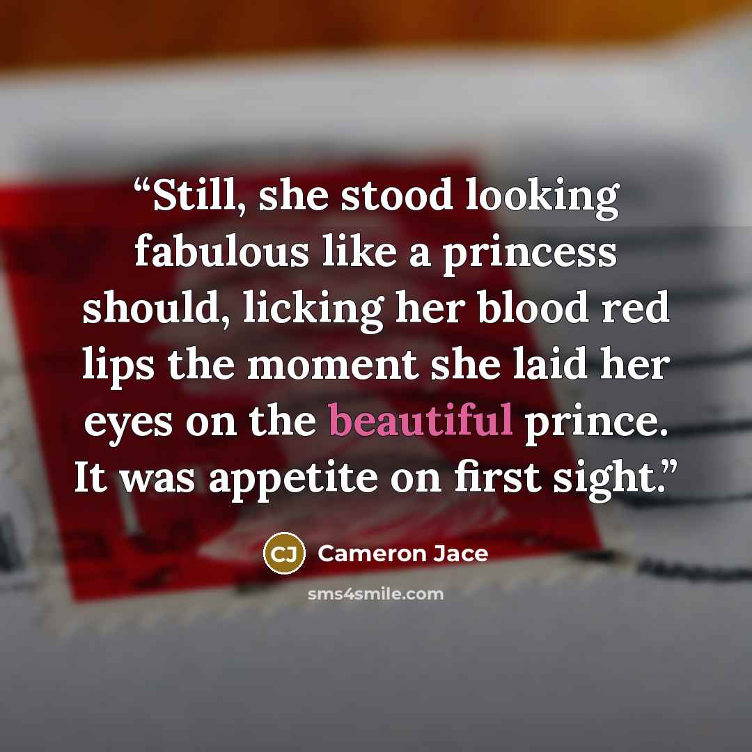 “Still, she stood looking fabulous like a princess should, licking her blood red lips the moment she laid her eyes on the beautiful prince. It was appetite on first sight.” quote by Cameron Jace