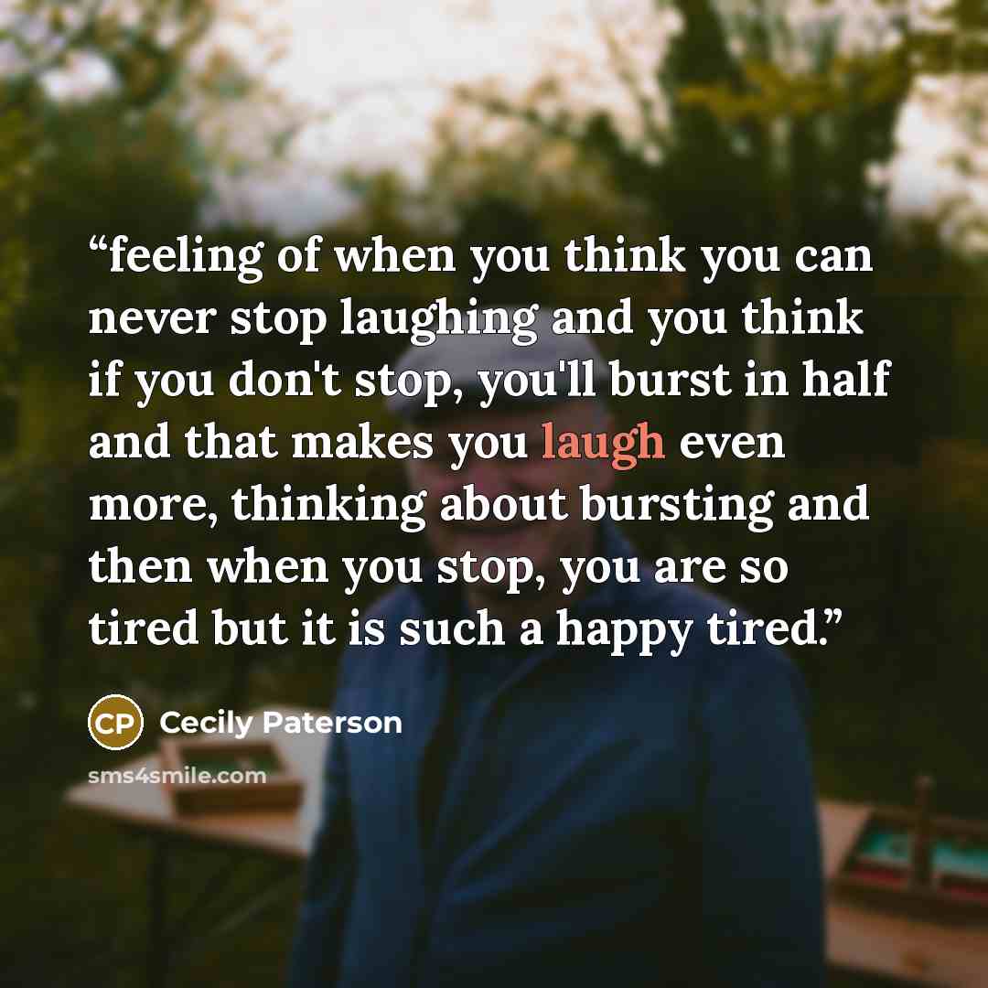 “feeling of when you think you can never stop laughing and you think if you don't stop, you'll burst in half and that makes you laugh even more, thinking about bursting and then when you stop, you are so tired but it is such a happy tired.” quote by Cecily Paterson