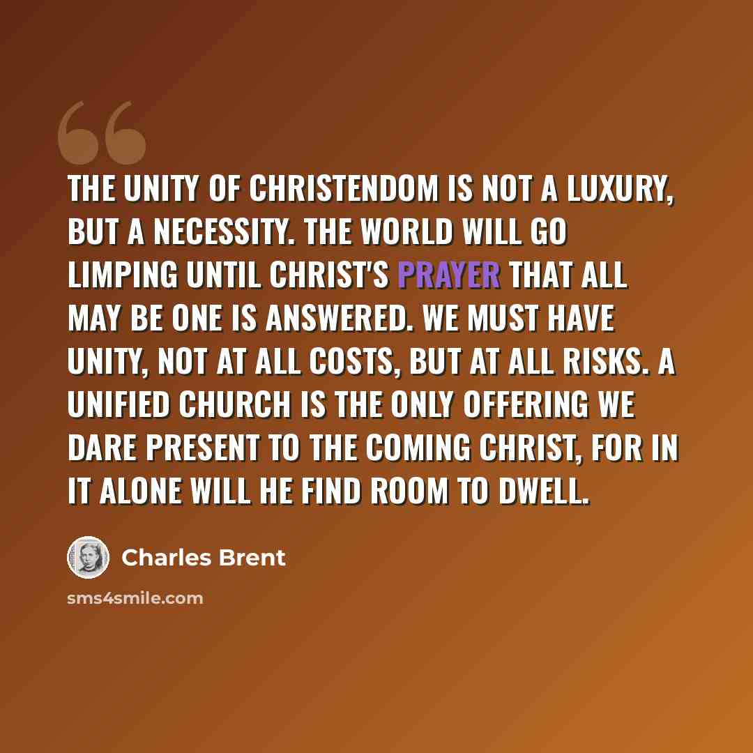 “The unity of Christendom is not a luxury, but a necessity. The world will go limping until Christ's prayer that all may be one is answered. We must have unity, not at all costs, but at all risks. A unified Church is the only offering we dare present to the coming Christ, for in it alone will He…” quote by Charles Brent