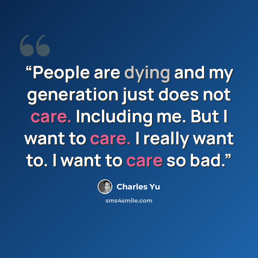 “People are dying and my generation just does not care. Including me. But I want to care. I really want to. I want to care so bad.” quote by Charles Yu