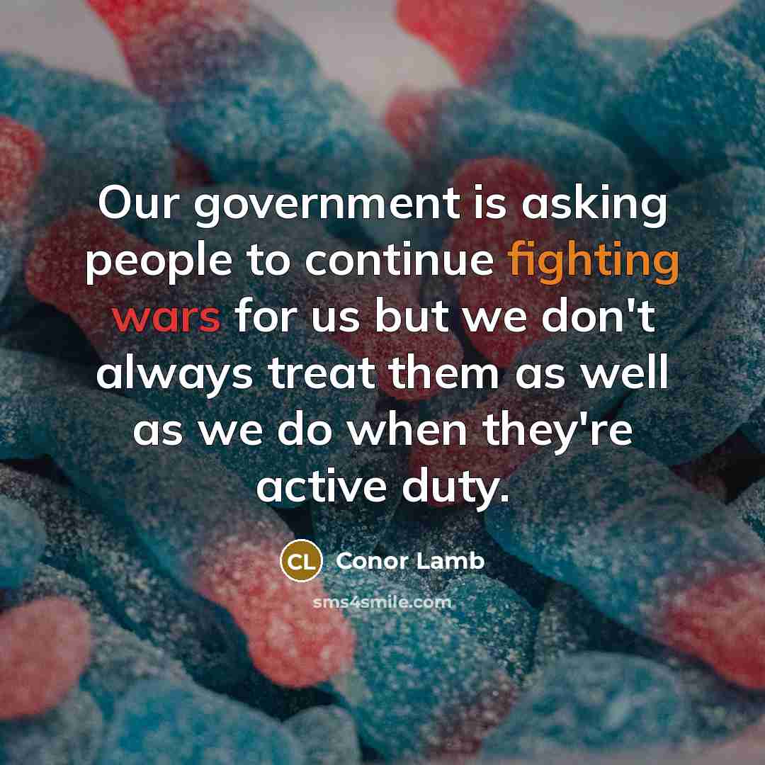 “Our government is asking people to continue fighting wars for us but we don't always treat them as well as we do when they're active duty.” quote by Conor Lamb