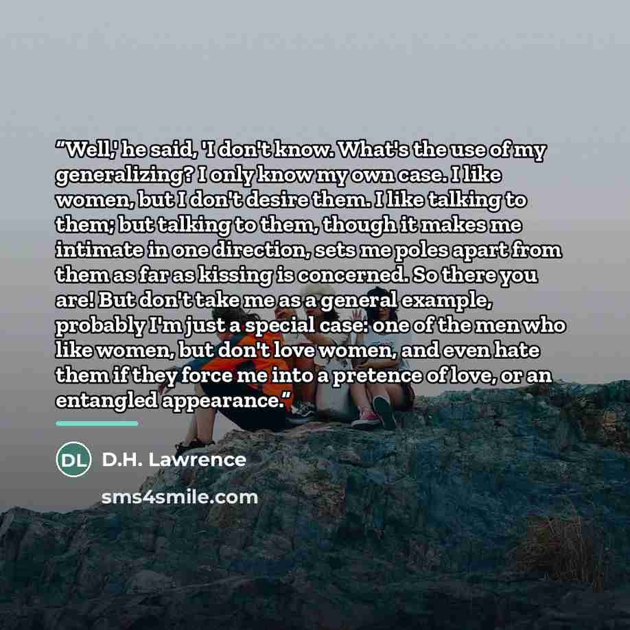 “Well,' he said, 'I don't know. What's the use of my generalizing? I only know my own case. I like women, but I don't desire them. I like talking to them; but talking to them, though it makes me intimate in one direction, sets me poles apart from them as far as kissing is concerned. So there you…” quote by D.H. Lawrence