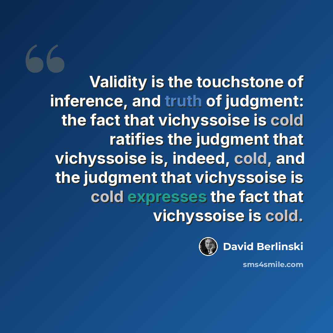 “Validity is the touchstone of inference, and truth of judgment: the fact that vichyssoise is cold ratifies the judgment that vichyssoise is, indeed, cold, and the judgment that vichyssoise is cold expresses the fact that vichyssoise is cold.” quote by David Berlinski