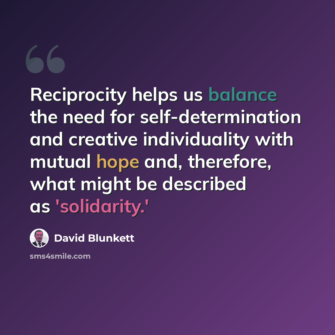 “Reciprocity helps us balance the need for self-determination and creative individuality with mutual hope and, therefore, what might be described as 'solidarity.'” quote by David Blunkett