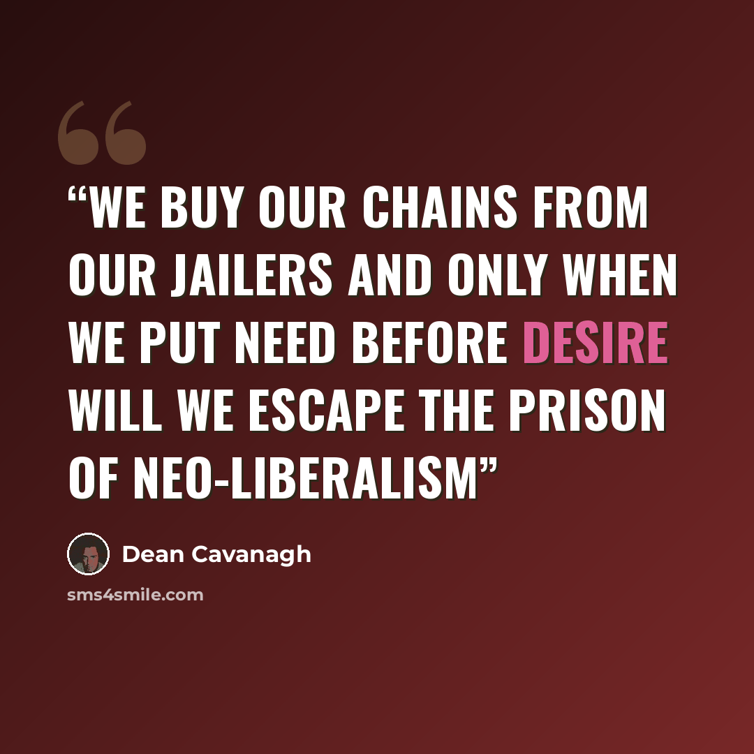 “We buy our chains from our jailers and only when we put need before desire will we escape the prison of neo-liberalism” quote by Dean Cavanagh
