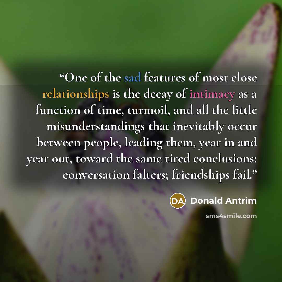 “One of the sad features of most close relationships is the decay of intimacy as a function of time, turmoil, and all the little misunderstandings that inevitably occur between people, leading them, year in and year out, toward the same tired conclusions: conversation falters; friendships fail.” quote by Donald Antrim