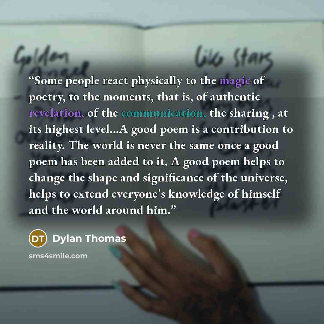 “Some people react physically to the magic of poetry, to the moments, that is, of authentic revelation, of the communication, the sharing , at its highest level...A good poem is a contribution to reality. The world is never the same once a good poem has been added to it. A good poem helps to change…” quote by Dylan Thomas