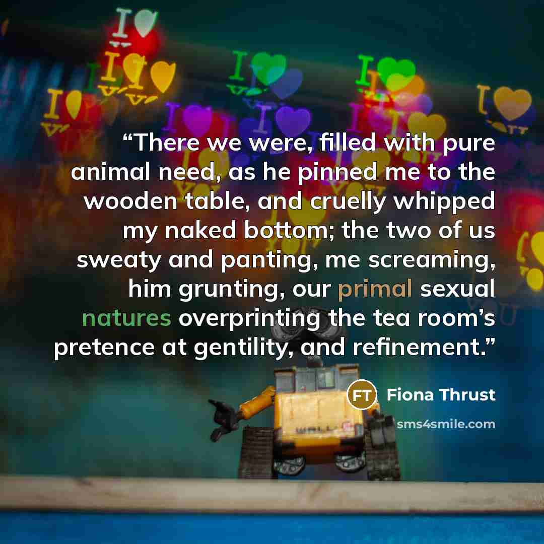 “There we were, filled with pure animal need, as he pinned me to the wooden table, and cruelly whipped my naked bottom; the two of us sweaty and panting, me screaming, him grunting, our primal sexual natures overprinting the tea room’s pretence at gentility, and refinement.” quote by Fiona Thrust