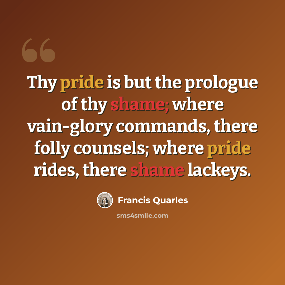 “Thy pride is but the prologue of thy shame; where vain-glory commands, there folly counsels; where pride rides, there shame lackeys.” quote by Francis Quarles