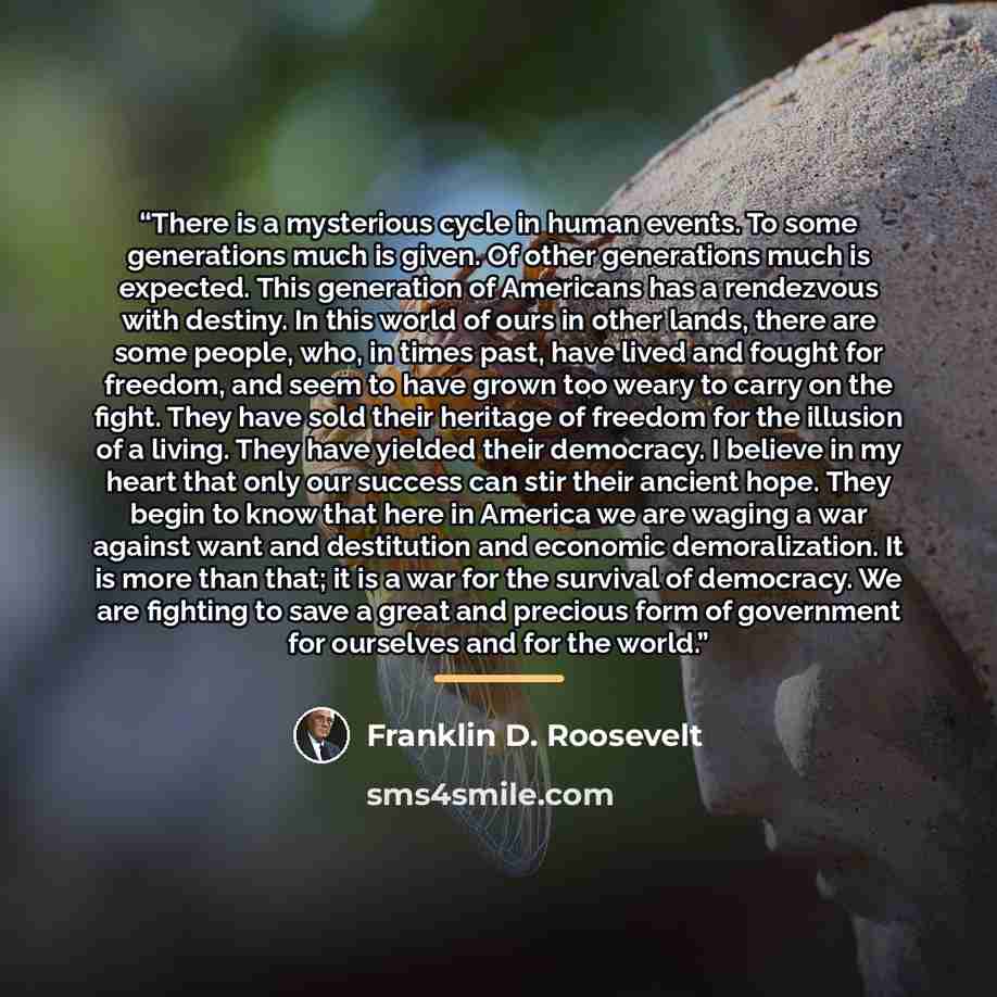 “There is a mysterious cycle in human events. To some generations much is given. Of other generations much is expected. This generation of Americans has a rendezvous with destiny. In this world of ours in other lands, there are some people, who, in times past, have lived and fought for freedom, and…” quote by Franklin D. Roosevelt