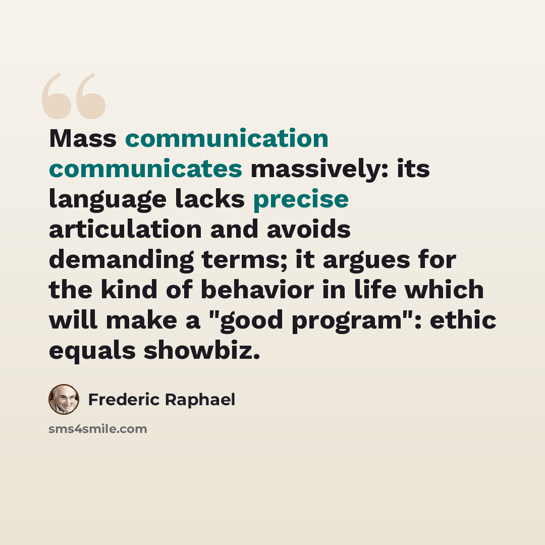 “Mass communication communicates massively: its language lacks precise articulation and avoids demanding terms; it argues for the kind of behavior in life which will make a "good program": ethic equals showbiz.” quote by Frederic Raphael