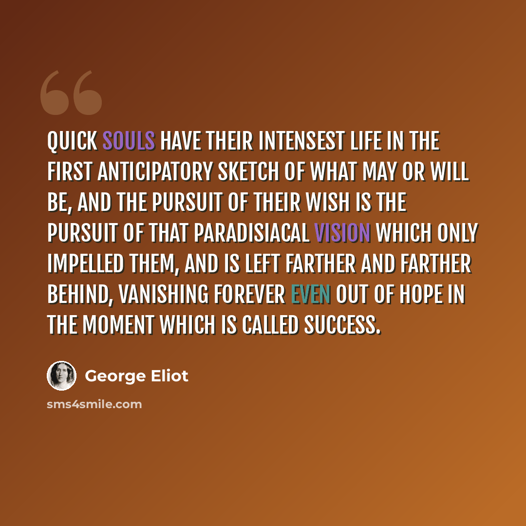 “Quick souls have their intensest life in the first anticipatory sketch of what may or will be, and the pursuit of their wish is the pursuit of that paradisiacal vision which only impelled them, and is left farther and farther behind, vanishing forever even out of hope in the moment which is called…” quote by George Eliot