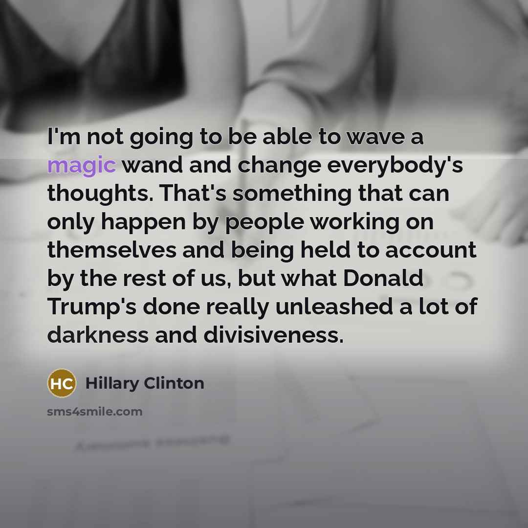 “I'm not going to be able to wave a magic wand and change everybody's thoughts. That's something that can only happen by people working on themselves and being held to account by the rest of us, but what Donald Trump's done really unleashed a lot of darkness and divisiveness.” quote by Hillary Clinton