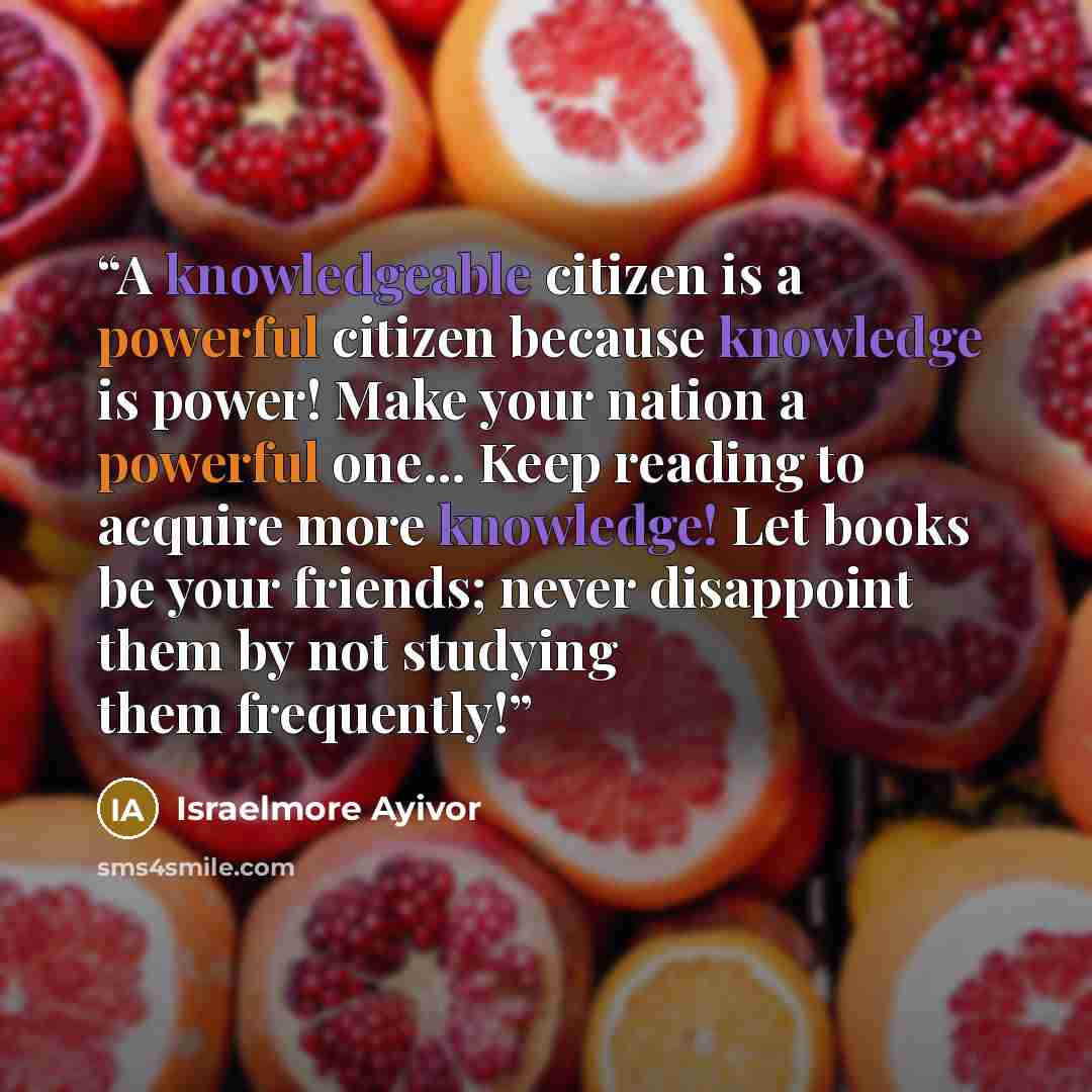 “A knowledgeable citizen is a powerful citizen because knowledge is power! Make your nation a powerful one... Keep reading to acquire more knowledge! Let books be your friends; never disappoint them by not studying them frequently!” quote by Israelmore Ayivor