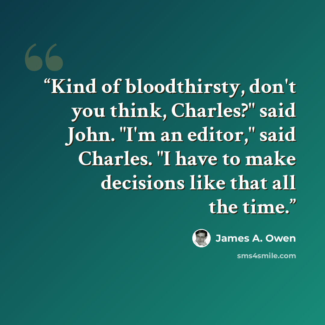 “Kind of bloodthirsty, don't you think, Charles?" said John. "I'm an editor," said Charles. "I have to make decisions like that all the time.” quote by James A. Owen