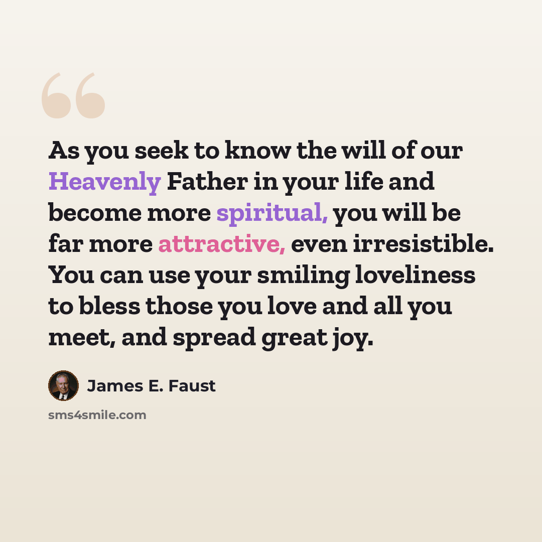 “As you seek to know the will of our Heavenly Father in your life and become more spiritual, you will be far more attractive, even irresistible. You can use your smiling loveliness to bless those you love and all you meet, and spread great joy.” quote by James E. Faust