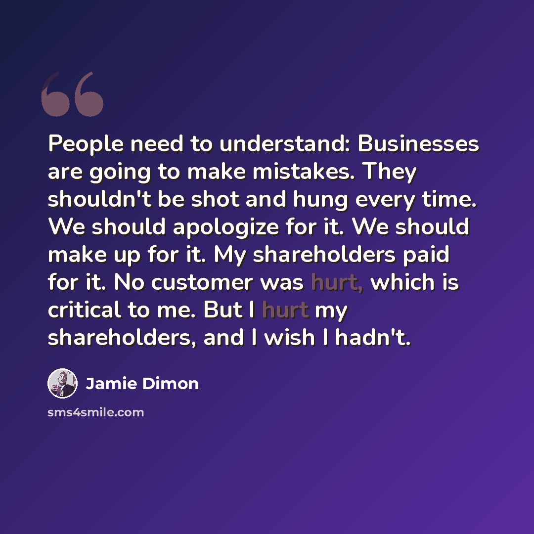 “People need to understand: Businesses are going to make mistakes. They shouldn't be shot and hung every time. We should apologize for it. We should make up for it. My shareholders paid for it. No customer was hurt, which is critical to me. But I hurt my shareholders, and I wish I hadn't.” quote by Jamie Dimon