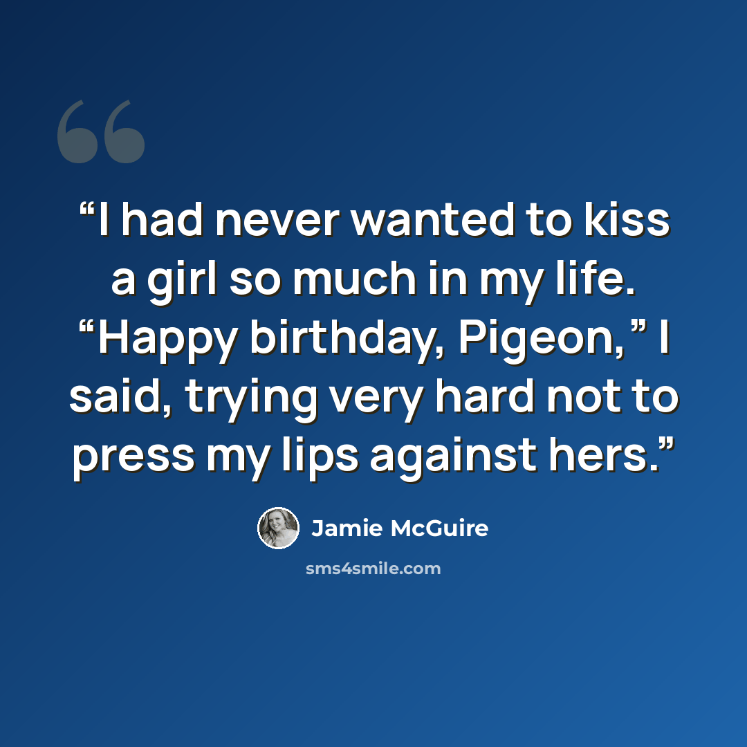 “I had never wanted to kiss a girl so much in my life. “Happy birthday, Pigeon,” I said, trying very hard not to press my lips against hers.” quote by Jamie McGuire