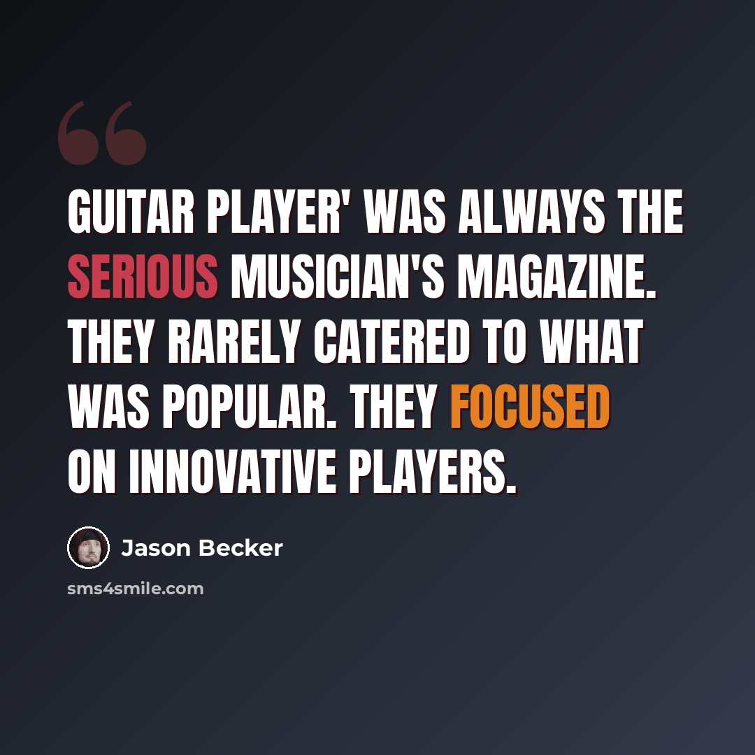 “Guitar Player' was always the serious musician's magazine. They rarely catered to what was popular. They focused on innovative players.” quote by Jason Becker