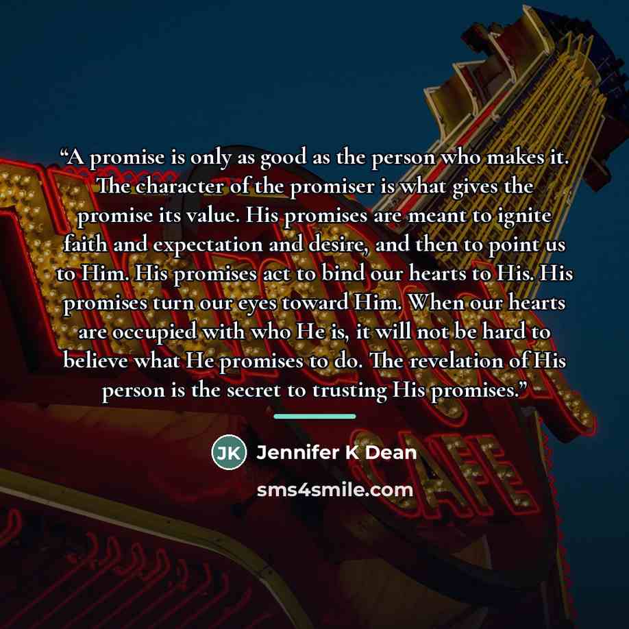 “A promise is only as good as the person who makes it. The character of the promiser is what gives the promise its value. His promises are meant to ignite faith and expectation and desire, and then to point us to Him. His promises act to bind our hearts to His. His promises turn our eyes toward…” quote by Anonymous