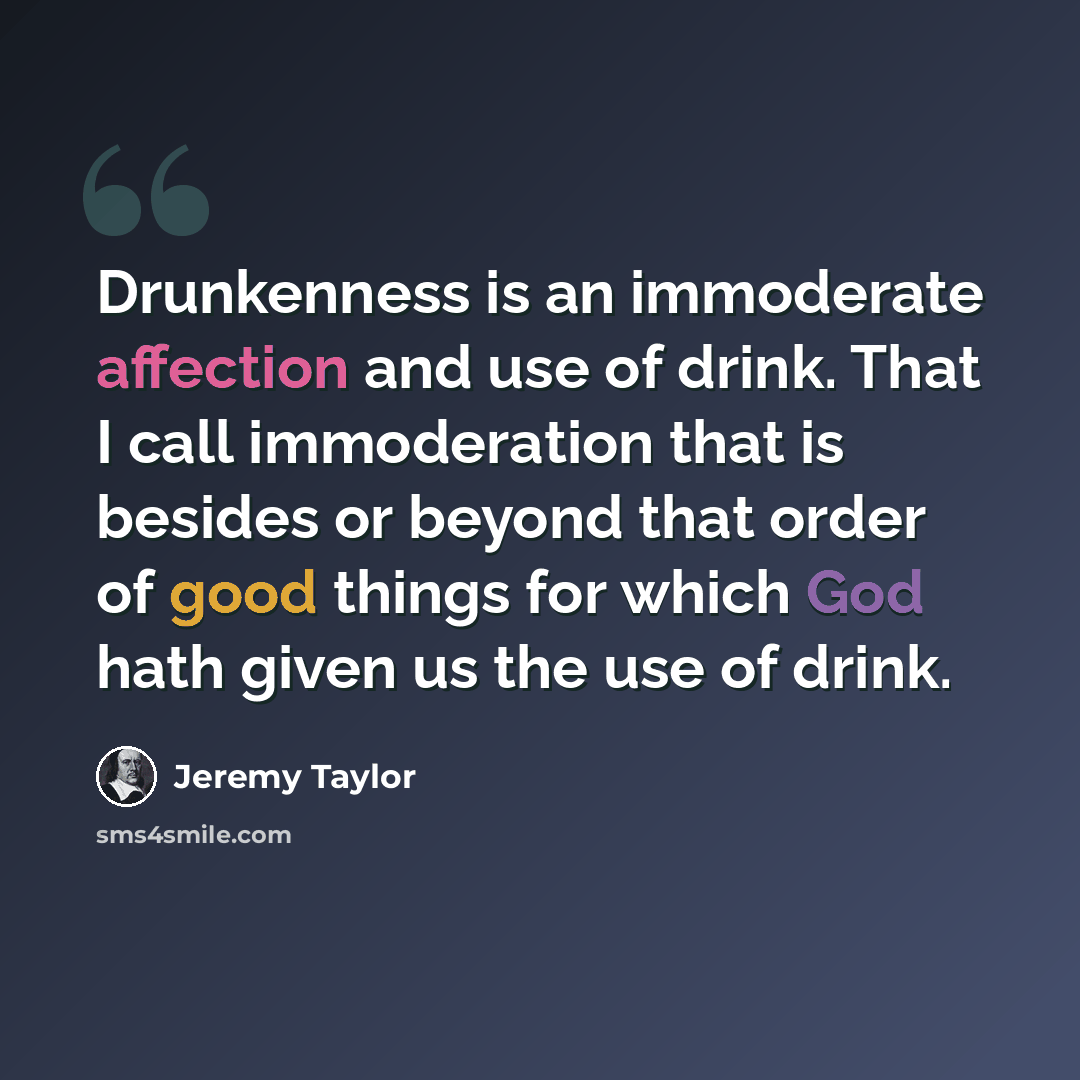 “Drunkenness is an immoderate affection and use of drink. That I call immoderation that is besides or beyond that order of good things for which God hath given us the use of drink.” quote by Jeremy Taylor