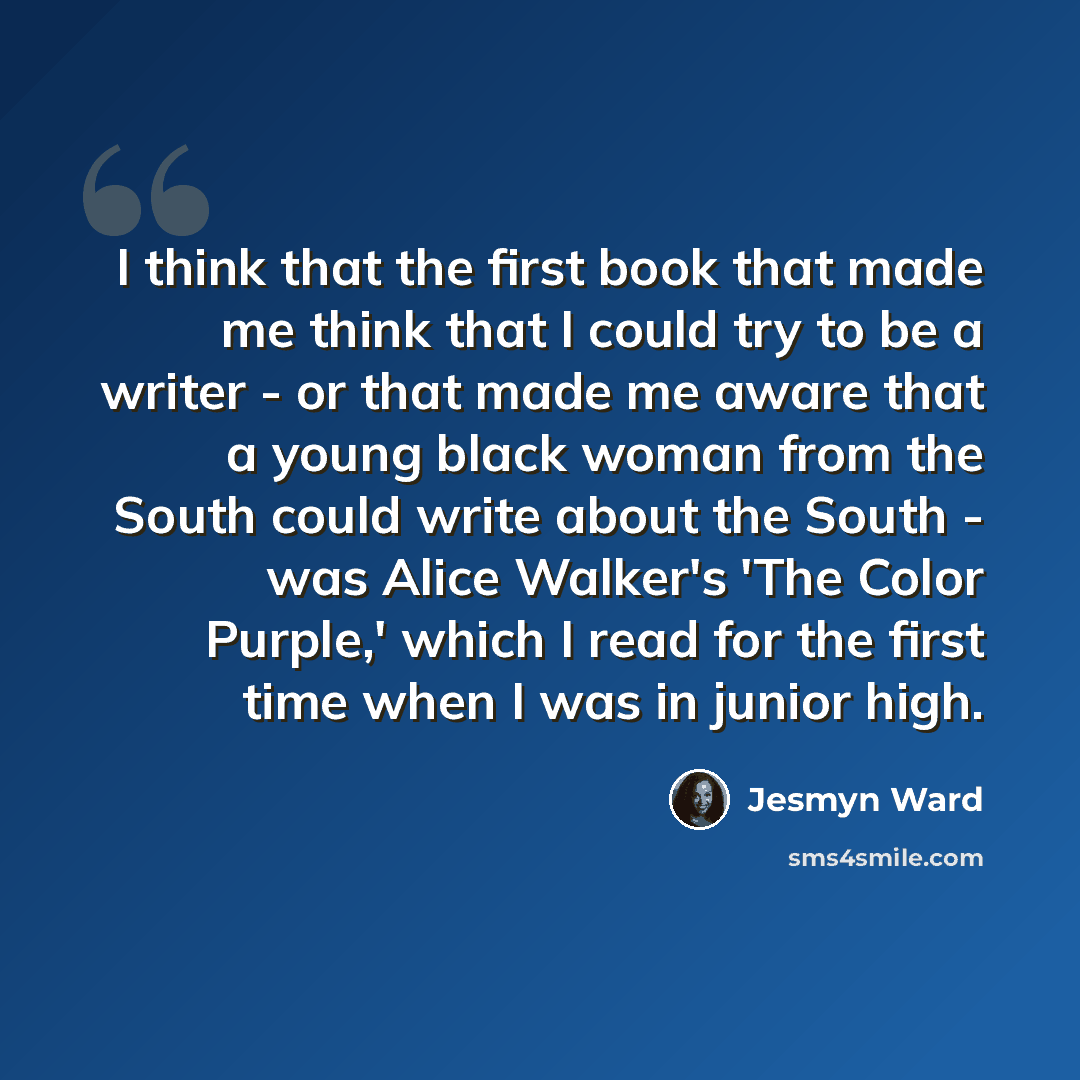 “I think that the first book that made me think that I could try to be a writer - or that made me aware that a young black woman from the South could write about the South - was Alice Walker's 'The Color Purple,' which I read for the first time when I was in junior high.” quote by Jesmyn Ward