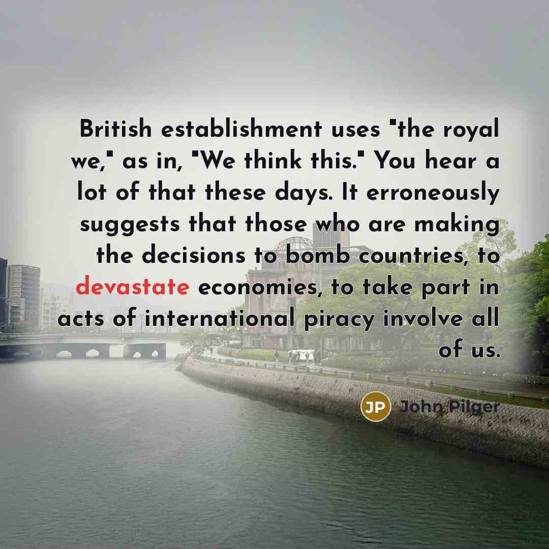 “British establishment uses "the royal we," as in, "We think this." You hear a lot of that these days. It erroneously suggests that those who are making the decisions to bomb countries, to devastate economies, to take part in acts of international piracy involve all of us.” quote by John Pilger