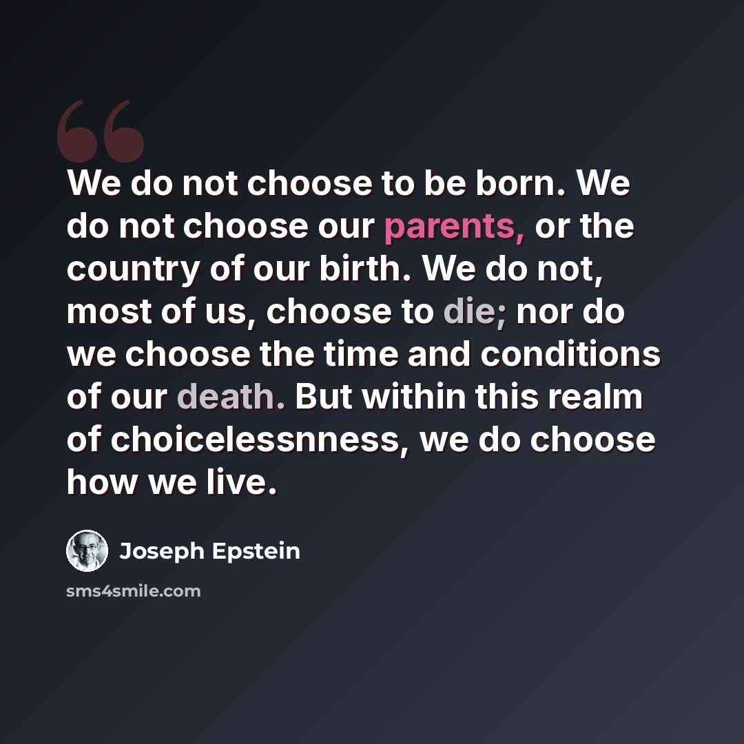 “We do not choose to be born. We do not choose our parents, or the country of our birth. We do not, most of us, choose to die; nor do we choose the time and conditions of our death. But within this realm of choicelessnness, we do choose how we live.” quote by Joseph Epstein