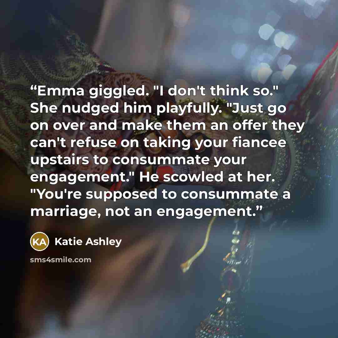“Emma giggled. "I don't think so." She nudged him playfully. "Just go on over and make them an offer they can't refuse on taking your fiancee upstairs to consummate your engagement." He scowled at her. "You're supposed to consummate a marriage, not an engagement.” quote by Katie Ashley
